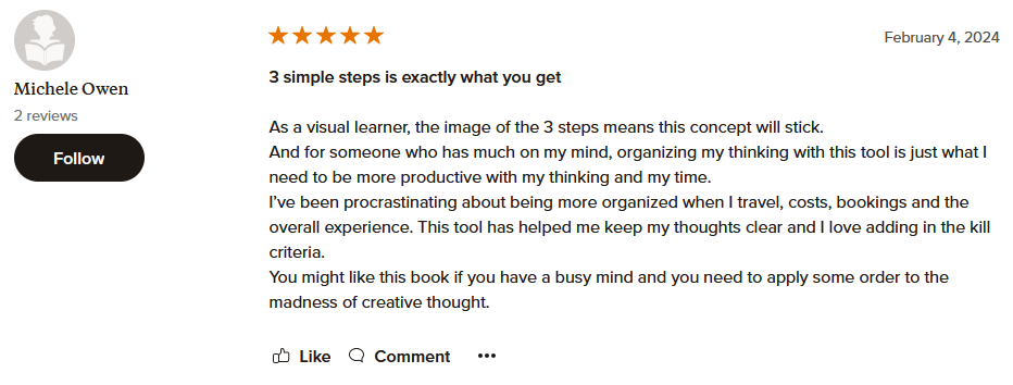 3 simple steps is exactly what you get As a visual learner, the image of the 3 steps means this concept will stick. And for someone who has much on my mind, organizing my thinking with this tool is just what I need to be more productive with my thinking and my time. I’ve been procrastinating about being more organized when I travel, costs, bookings and the overall experience. This tool has helped me keep my thoughts clear and I love adding in the kill criteria. You might like this book if you have a busy mind and you need to apply some order to the madness of creative thought.