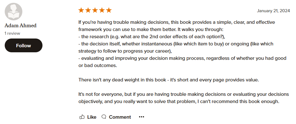 If you're having trouble making decisions, this book provides a simple, clear, and effective framework you can use to make them better. It walks you through: - the research (e.g. what are the 2nd order effects of each option?), - the decision itself, whether instantaneous (like which item to buy) or ongoing (like which strategy to follow to progress your career), - evaluating and improving your decision making process, regardless of whether you had good or bad outcomes. There isn't any dead weight in this book - it's short and every page provides value. It's not for everyone, but if you are having trouble making decisions or evaluating your decisions objectively, and you really want to solve that problem, I can't recommend this book enough.