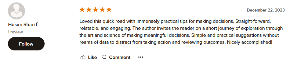 Loved this quick read with immensely practical tips for making decisions. Straight-forward, relatable, and engaging. The author invites the reader on a short journey of exploration through the art and science of making meaningful decisions. Simple and practical suggestions without reams of data to distract from taking action and reviewing outcomes. Nicely accomplished!