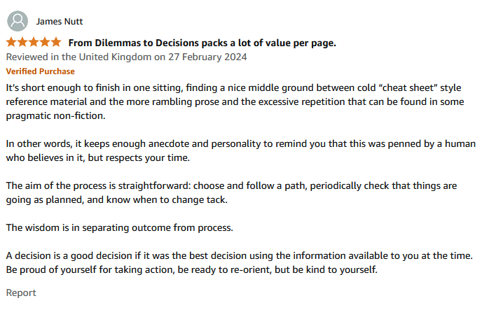 It’s short enough to finish in one sitting, finding a nice middle ground between cold “cheat sheet” style reference material and the more rambling prose and the excessive repetition that can be found in some pragmatic non-fiction. In other words, it keeps enough anecdote and personality to remind you that this was penned by a human who believes in it, but respects your time. The aim of the process is straightforward: choose and follow a path, periodically check that things are going as planned, and know when to change tack. The wisdom is in separating outcome from process. A decision is a good decision if it was the best decision using the information available to you at the time. Be proud of yourself for taking action, be ready to re-orient, but be kind to yourself.