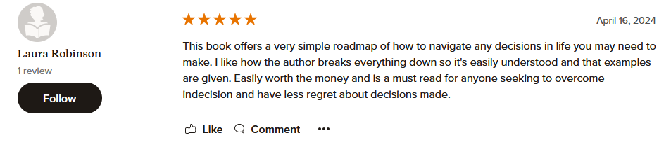 This book offers a very simple roadmap of how to navigate any decisions in life you may need to make. I like how the author breaks everything down so it's easily understood and that examples are given. Easily worth the money and is a must read for anyone seeking to overcome indecision and have less regret about decisions made.