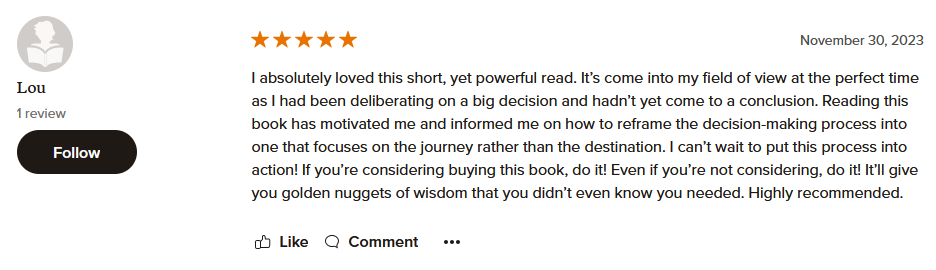 I absolutely loved this short, yet powerful read. It’s come into my field of view at the perfect time as I had been deliberating on a big decision and hadn’t yet come to a conclusion. Reading this book has motivated me and informed me on how to reframe the decision-making process into one that focuses on the journey rather than the destination. I can’t wait to put this process into action! If you’re considering buying this book, do it! Even if you’re not considering, do it! It’ll give you golden nuggets of wisdom that you didn’t even know you needed. Highly recommended.