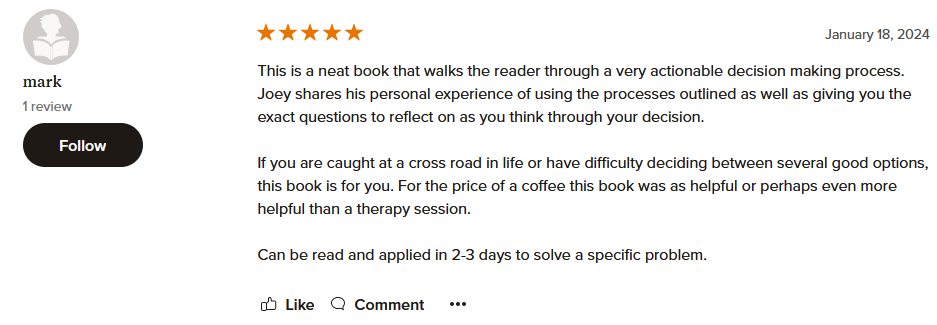 This is a neat book that walks the reader through a very actionable decision making process. Joey shares his personal experience of using the processes outlined as well as giving you the exact questions to reflect on as you think through your decision. If you are caught at a cross road in life or have difficulty deciding between several good options, this book is for you. For the price of a coffee this book was as helpful or perhaps even more helpful than a therapy session. Can be read and applied in 2-3 days to solve a specific problem.