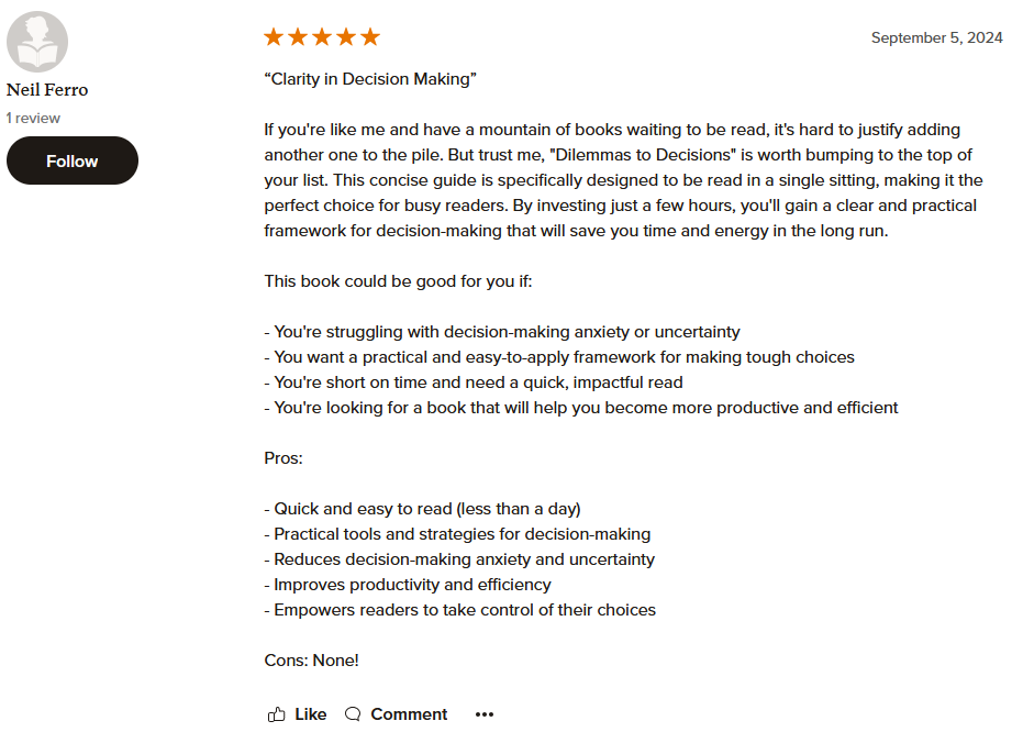 “Clarity in Decision Making” If you're like me and have a mountain of books waiting to be read, it's hard to justify adding another one to the pile. But trust me, "Dilemmas to Decisions" is worth bumping to the top of your list. This concise guide is specifically designed to be read in a single sitting, making it the perfect choice for busy readers. By investing just a few hours, you'll gain a clear and practical framework for decision-making that will save you time and energy in the long run. This book could be good for you if: - You're struggling with decision-making anxiety or uncertainty - You want a practical and easy-to-apply framework for making tough choices - You're short on time and need a quick, impactful read - You're looking for a book that will help you become more productive and efficient Pros: - Quick and easy to read (less than a day) - Practical tools and strategies for decision-making - Reduces decision-making anxiety and uncertainty - Improves productivity and efficiency - Empowers readers to take control of their choices Cons: None!