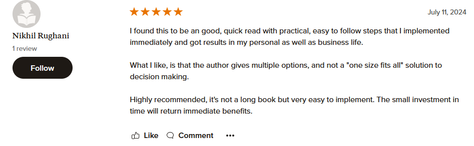 I found this to be an good, quick read with practical, easy to follow steps that I implemented immediately and got results in my personal as well as business life. What I like, is that the author gives multiple options, and not a "one size fits all" solution to decision making. Highly recommended, it's not a long book but very easy to implement. The small investment in time will return immediate benefits.