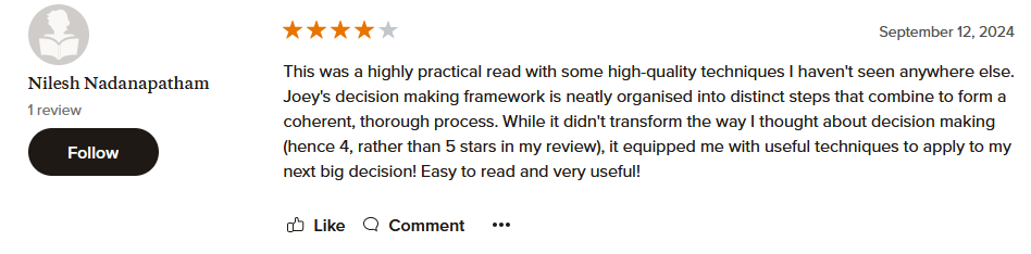 This was a highly practical read with some high-quality techniques I haven't seen anywhere else. Joey's decision making framework is neatly organised into distinct steps that combine to form a coherent, thorough process. While it didn't transform the way I thought about decision making (hence 4, rather than 5 stars in my review), it equipped me with useful techniques to apply to my next big decision! Easy to read and very useful!