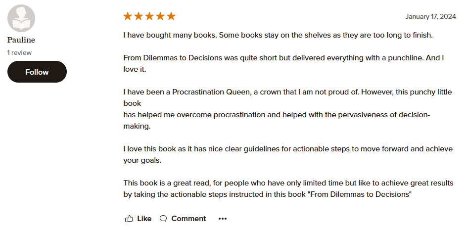 I have bought many books. Some books stay on the shelves as they are too long to finish. From Dilemmas to Decisions was quite short but delivered everything with a punchline. And I love it. I have been a Procrastination Queen, a crown that I am not proud of. However, this punchy little book has helped me overcome procrastination and helped with the pervasiveness of decision-making. I love this book as it has nice clear guidelines for actionable steps to move forward and achieve your goals. This book is a great read, for people who have only limited time but like to achieve great results by taking the actionable steps instructed in this book "From Dilemmas to Decisions"